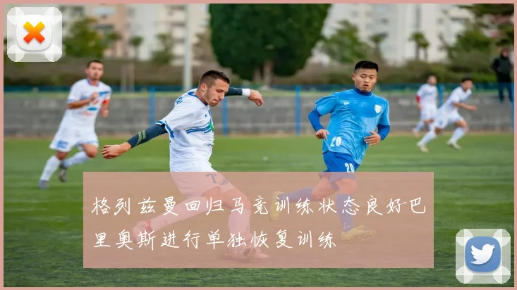 格列兹曼回归马竞训练状态良好巴里奥斯进行单独恢复训练