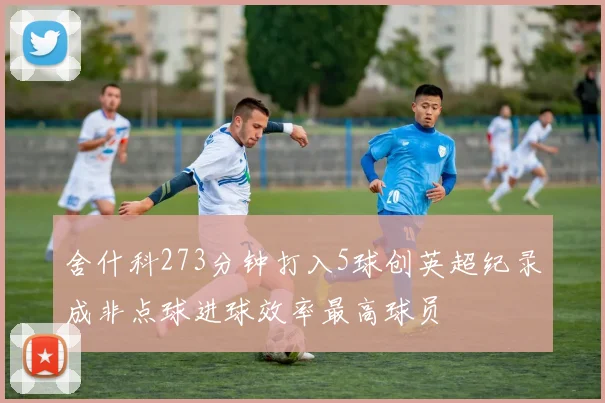 舍什科273分钟打入5球创英超纪录成非点球进球效率最高球员