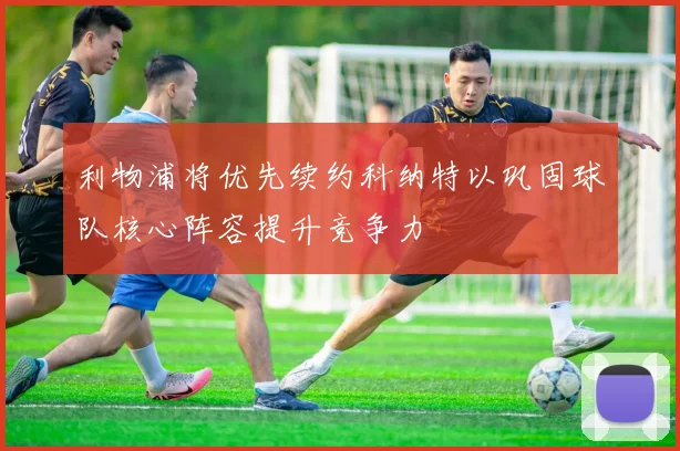 利物浦将优先续约科纳特以巩固球队核心阵容提升竞争力