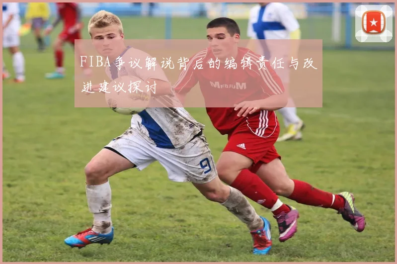 FIBA争议解说背后的编辑责任与改进建议探讨