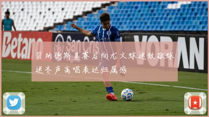 贝纳德斯基赛后向尤文球迷致敬球迷齐声高唱表达归属感