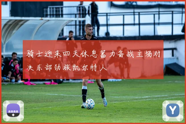 骑士迎来四天休息蓄力备战主场对决东部劲旅凯尔特人