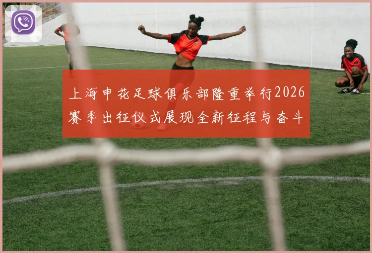 上海申花足球俱乐部隆重举行2026赛季出征仪式展现全新征程与奋斗目标