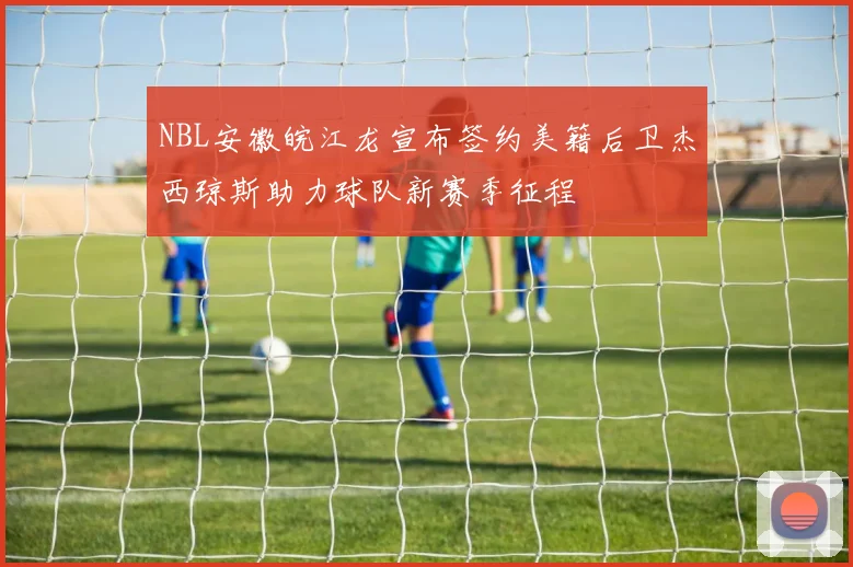 NBL安徽皖江龙宣布签约美籍后卫杰西琼斯助力球队新赛季征程