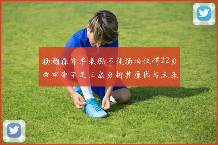 杨瀚森开季表现不佳场均仅得22分命中率不足三成分析其原因与未来发展潜力