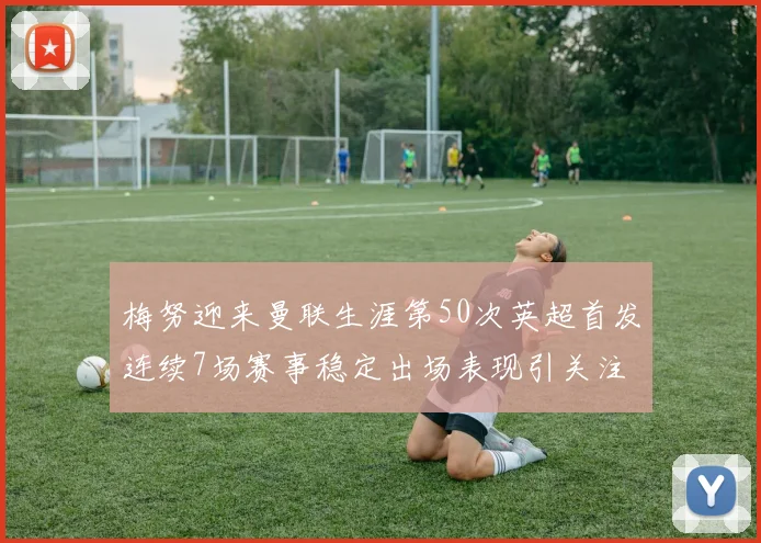梅努迎来曼联生涯第50次英超首发连续7场赛事稳定出场表现引关注