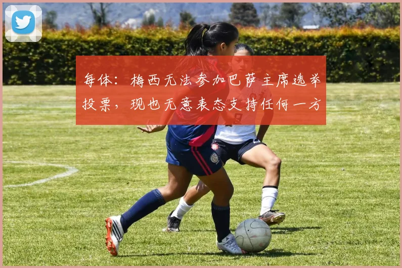 每体：梅西无法参加巴萨主席选举投票，现也无意表态支持任何一方