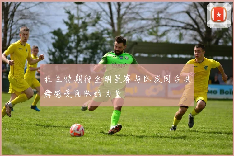 杜兰特期待全明星赛与队友同台共舞感受团队的力量