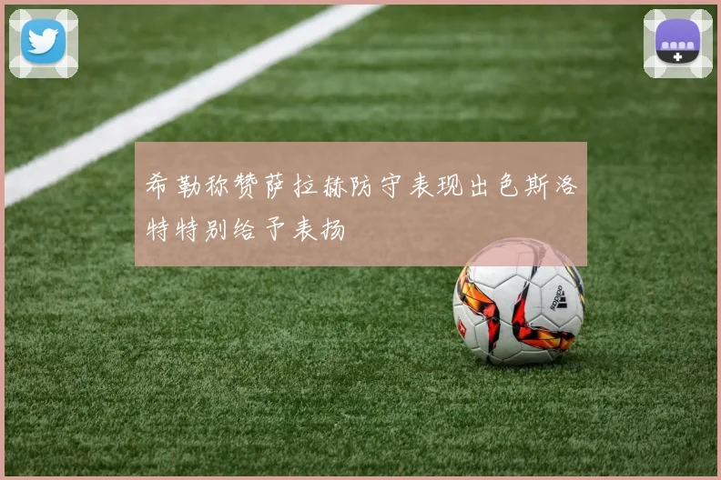 希勒称赞萨拉赫防守表现出色斯洛特特别给予表扬