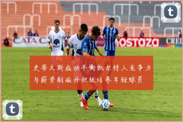 史蒂文斯成功平衡凯尔特人竞争力与薪资削减并积极培养年轻球员