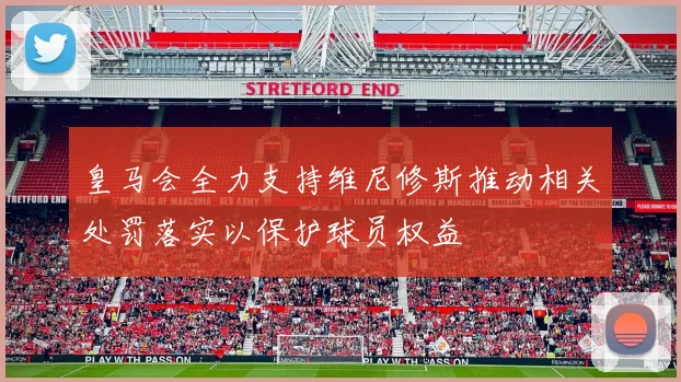 皇马会全力支持维尼修斯推动相关处罚落实以保护球员权益