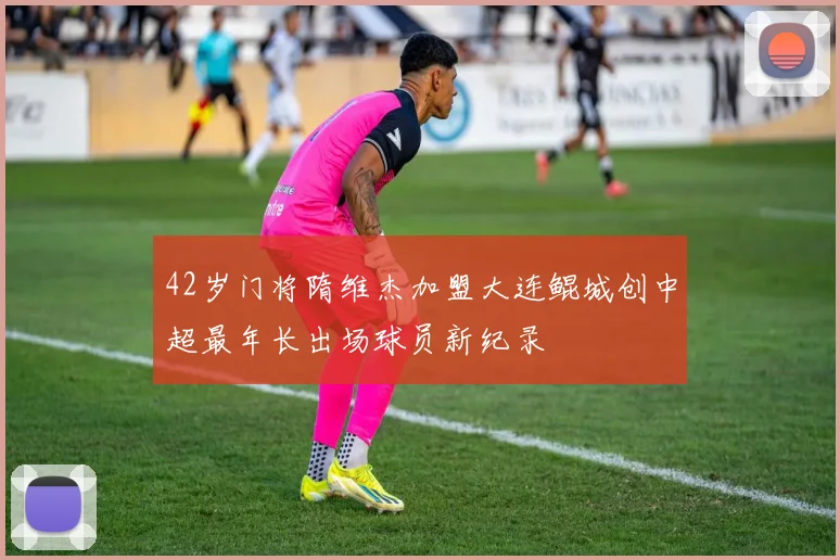 42岁门将隋维杰加盟大连鲲城创中超最年长出场球员新纪录