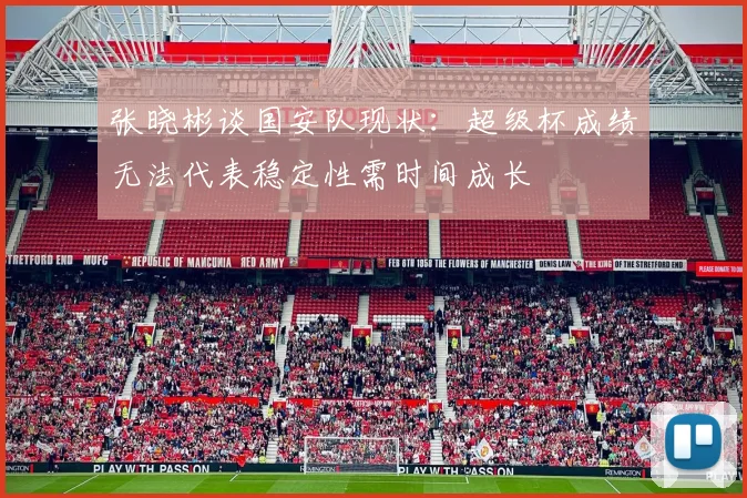 张晓彬谈国安队现状：超级杯成绩无法代表稳定性需时间成长