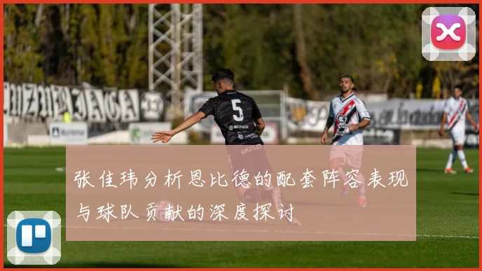 张佳玮分析恩比德的配套阵容表现与球队贡献的深度探讨