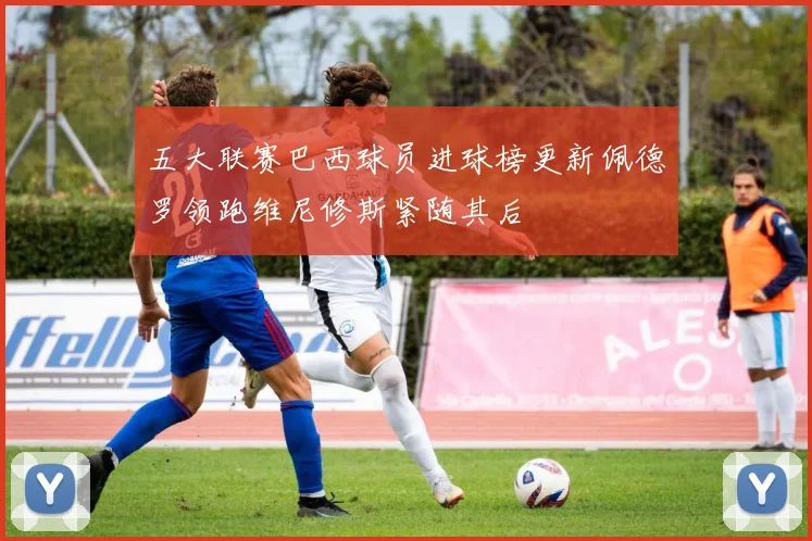 五大联赛巴西球员进球榜更新佩德罗领跑维尼修斯紧随其后