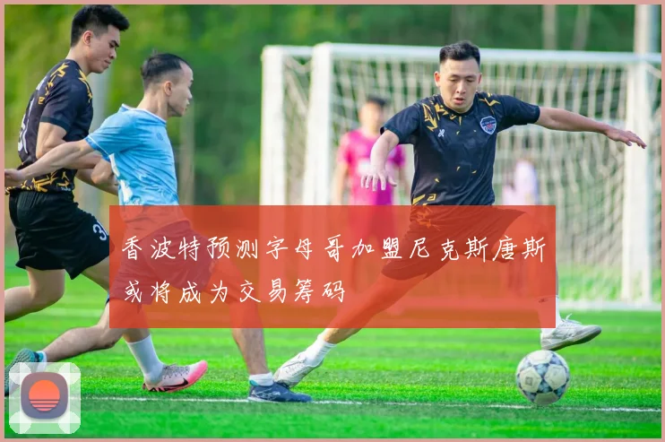 香波特预测字母哥加盟尼克斯唐斯或将成为交易筹码