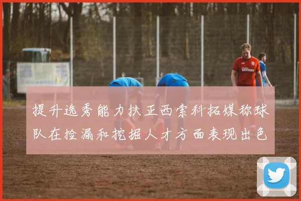 提升选秀能力扶正西索科拓媒称球队在捡漏和挖掘人才方面表现出色