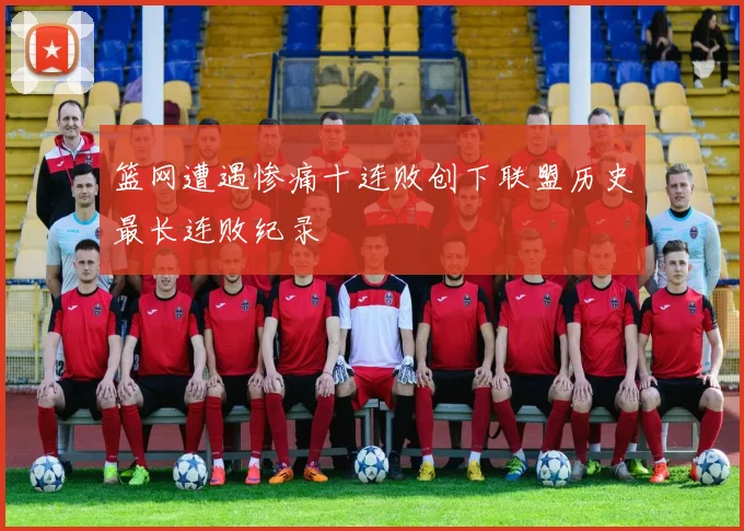 篮网遭遇惨痛十连败创下联盟历史最长连败纪录