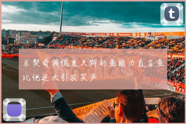 东契奇调侃里夫斯钓鱼能力直言鱼比他还大引发笑声