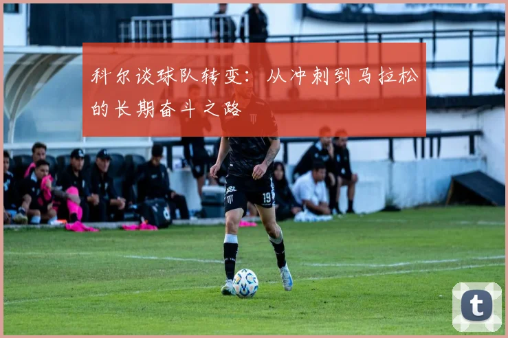 科尔谈球队转变：从冲刺到马拉松的长期奋斗之路