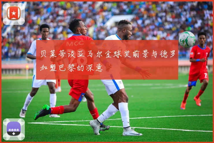 贝莱蒂谈亚马尔金球奖前景与德罗加盟巴黎的深意