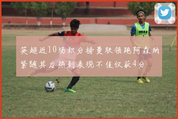 英超近10场积分榜曼联领跑阿森纳紧随其后热刺表现不佳仅获4分