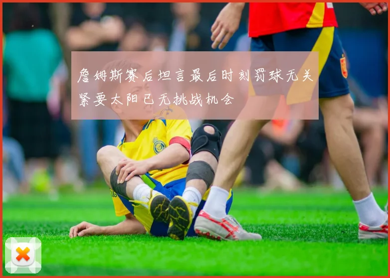 詹姆斯赛后坦言最后时刻罚球无关紧要太阳已无挑战机会