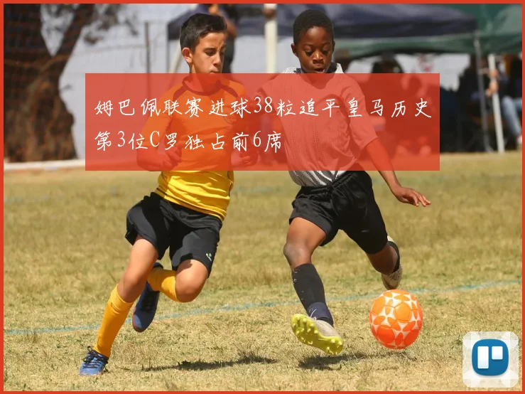 姆巴佩联赛进球38粒追平皇马历史第3位C罗独占前6席