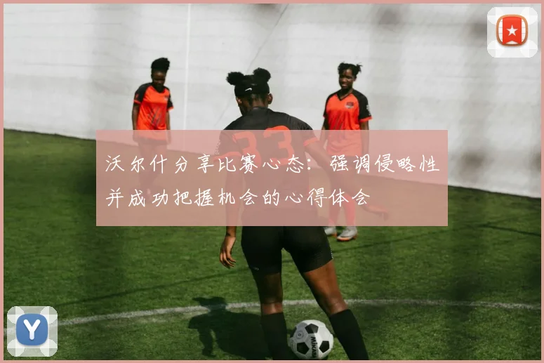 沃尔什分享比赛心态：强调侵略性并成功把握机会的心得体会