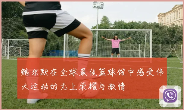 鲍尔默在全球最佳篮球馆中感受伟大运动的无上荣耀与激情